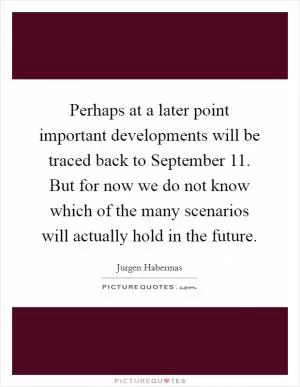 Perhaps at a later point important developments will be traced back to September 11. But for now we do not know which of the many scenarios will actually hold in the future Picture Quote #1