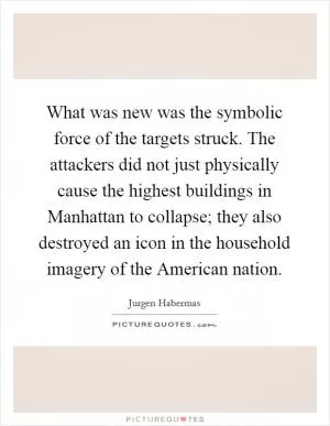 What was new was the symbolic force of the targets struck. The attackers did not just physically cause the highest buildings in Manhattan to collapse; they also destroyed an icon in the household imagery of the American nation Picture Quote #1