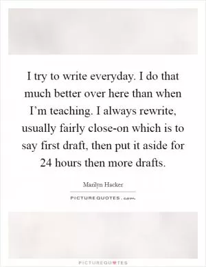 I try to write everyday. I do that much better over here than when I’m teaching. I always rewrite, usually fairly close-on which is to say first draft, then put it aside for 24 hours then more drafts Picture Quote #1