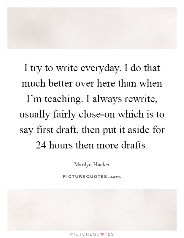 I try to write everyday. I do that much better over here than when I'm teaching. I always rewrite, usually fairly close-on which is to say first draft, then put it aside for 24 hours then more drafts Picture Quote #1