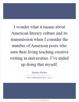 I wonder what it means about American literary culture and its transmission when I consider the number of American poets who earn their living teaching creative writing in universities. I’ve ended up doing that myself Picture Quote #1