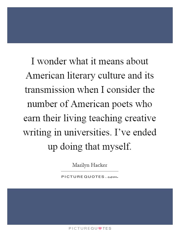 I wonder what it means about American literary culture and its transmission when I consider the number of American poets who earn their living teaching creative writing in universities. I've ended up doing that myself Picture Quote #1