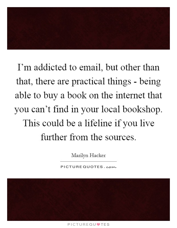 I'm addicted to email, but other than that, there are practical things - being able to buy a book on the internet that you can't find in your local bookshop. This could be a lifeline if you live further from the sources Picture Quote #1
