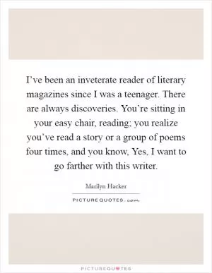 I’ve been an inveterate reader of literary magazines since I was a teenager. There are always discoveries. You’re sitting in your easy chair, reading; you realize you’ve read a story or a group of poems four times, and you know, Yes, I want to go farther with this writer Picture Quote #1