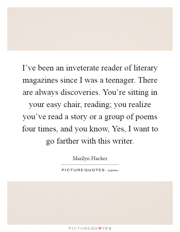 I've been an inveterate reader of literary magazines since I was a teenager. There are always discoveries. You're sitting in your easy chair, reading; you realize you've read a story or a group of poems four times, and you know, Yes, I want to go farther with this writer Picture Quote #1
