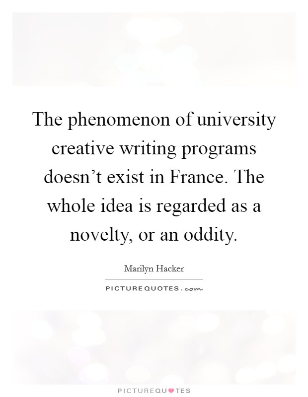 The phenomenon of university creative writing programs doesn't exist in France. The whole idea is regarded as a novelty, or an oddity Picture Quote #1