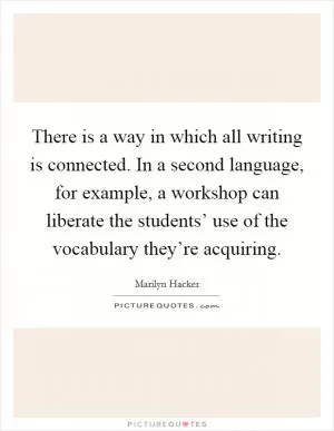 There is a way in which all writing is connected. In a second language, for example, a workshop can liberate the students’ use of the vocabulary they’re acquiring Picture Quote #1