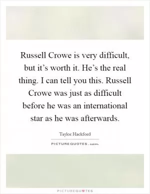 Russell Crowe is very difficult, but it’s worth it. He’s the real thing. I can tell you this. Russell Crowe was just as difficult before he was an international star as he was afterwards Picture Quote #1