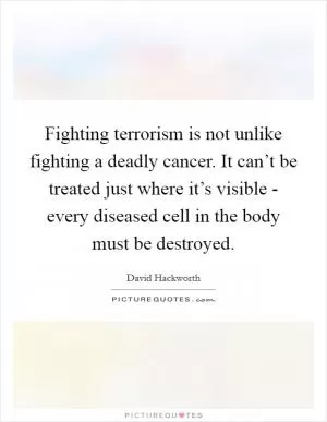 Fighting terrorism is not unlike fighting a deadly cancer. It can’t be treated just where it’s visible - every diseased cell in the body must be destroyed Picture Quote #1