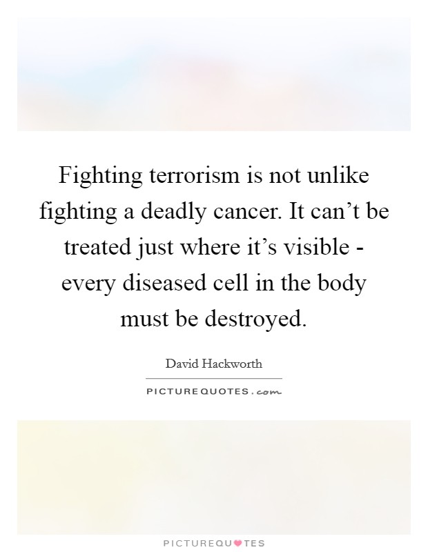 Fighting terrorism is not unlike fighting a deadly cancer. It can't be treated just where it's visible - every diseased cell in the body must be destroyed Picture Quote #1