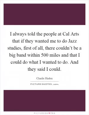 I always told the people at Cal Arts that if they wanted me to do Jazz studies, first of all, there couldn’t be a big band within 500 miles and that I could do what I wanted to do. And they said I could Picture Quote #1