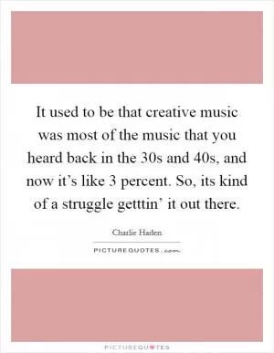 It used to be that creative music was most of the music that you heard back in the  30s and  40s, and now it’s like 3 percent. So, its kind of a struggle getttin’ it out there Picture Quote #1