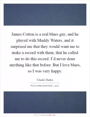 James Cotton is a real blues guy, and he played with Muddy Waters, and it surprised me that they would want me to make a record with them, that he called me to do this record. I’d never done anything like that before. But I love blues, so I was very happy Picture Quote #1