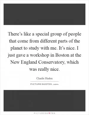 There’s like a special group of people that come from different parts of the planet to study with me. It’s nice. I just gave a workshop in Boston at the New England Conservatory, which was really nice Picture Quote #1
