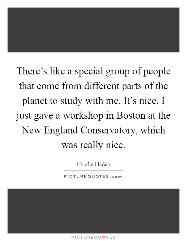 There's like a special group of people that come from different parts of the planet to study with me. It's nice. I just gave a workshop in Boston at the New England Conservatory, which was really nice Picture Quote #1