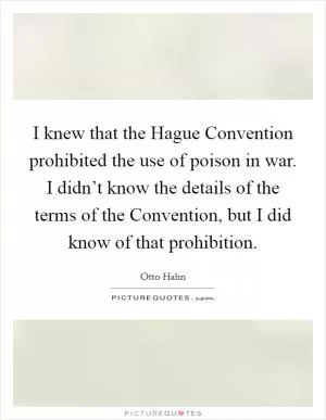 I knew that the Hague Convention prohibited the use of poison in war. I didn’t know the details of the terms of the Convention, but I did know of that prohibition Picture Quote #1