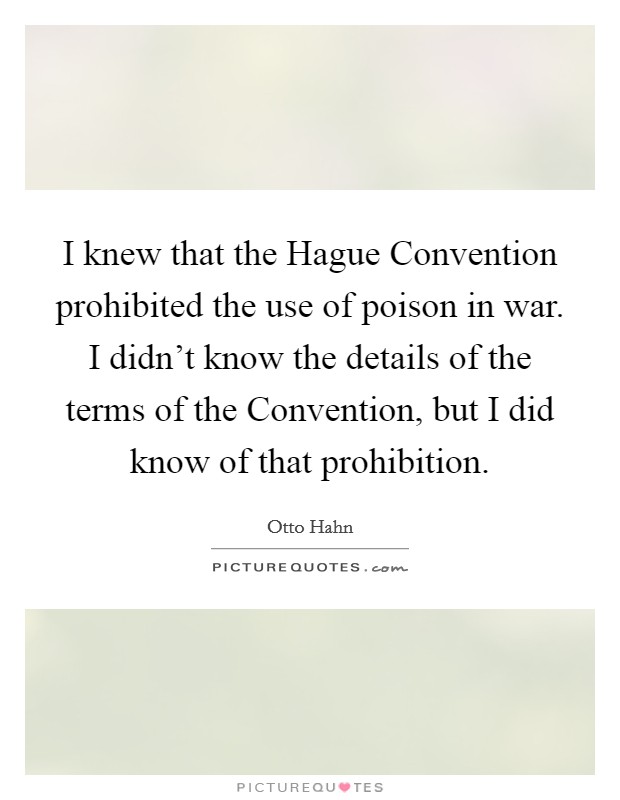 I knew that the Hague Convention prohibited the use of poison in war. I didn't know the details of the terms of the Convention, but I did know of that prohibition Picture Quote #1