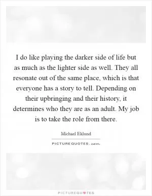 I do like playing the darker side of life but as much as the lighter side as well. They all resonate out of the same place, which is that everyone has a story to tell. Depending on their upbringing and their history, it determines who they are as an adult. My job is to take the role from there Picture Quote #1