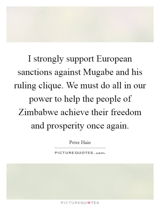 I strongly support European sanctions against Mugabe and his ruling clique. We must do all in our power to help the people of Zimbabwe achieve their freedom and prosperity once again Picture Quote #1
