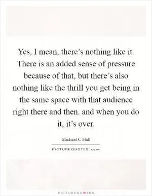 Yes, I mean, there’s nothing like it. There is an added sense of pressure because of that, but there’s also nothing like the thrill you get being in the same space with that audience right there and then. and when you do it, it’s over Picture Quote #1