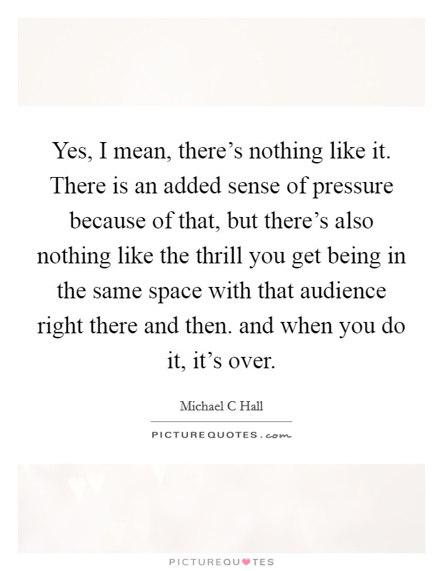 Yes, I mean, there's nothing like it. There is an added sense of pressure because of that, but there's also nothing like the thrill you get being in the same space with that audience right there and then. and when you do it, it's over Picture Quote #1