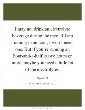 I may not drink an electrolyte beverage during the race. If I am running in an hour, I won’t need one. But if you’re running an hour-and-a-half to two hours or more, maybe you need a little bit of the electrolytes Picture Quote #1
