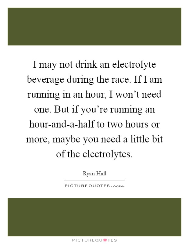 I may not drink an electrolyte beverage during the race. If I am running in an hour, I won't need one. But if you're running an hour-and-a-half to two hours or more, maybe you need a little bit of the electrolytes Picture Quote #1