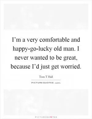 I’m a very comfortable and happy-go-lucky old man. I never wanted to be great, because I’d just get worried Picture Quote #1