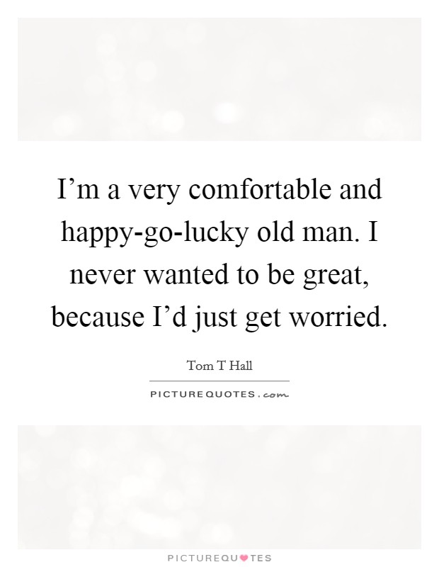 I'm a very comfortable and happy-go-lucky old man. I never wanted to be great, because I'd just get worried Picture Quote #1