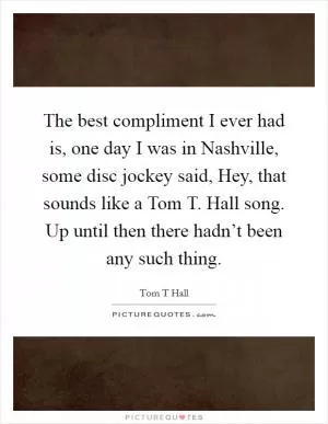 The best compliment I ever had is, one day I was in Nashville, some disc jockey said, Hey, that sounds like a Tom T. Hall song. Up until then there hadn’t been any such thing Picture Quote #1
