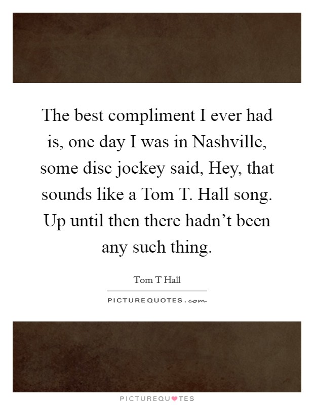 The best compliment I ever had is, one day I was in Nashville, some disc jockey said, Hey, that sounds like a Tom T. Hall song. Up until then there hadn't been any such thing Picture Quote #1