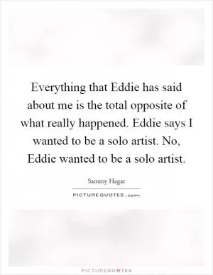 Everything that Eddie has said about me is the total opposite of what really happened. Eddie says I wanted to be a solo artist. No, Eddie wanted to be a solo artist Picture Quote #1