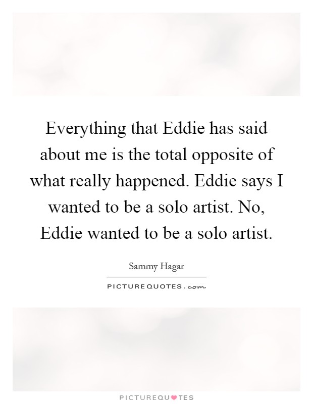 Everything that Eddie has said about me is the total opposite of what really happened. Eddie says I wanted to be a solo artist. No, Eddie wanted to be a solo artist Picture Quote #1