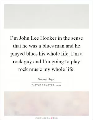 I’m John Lee Hooker in the sense that he was a blues man and he played blues his whole life. I’m a rock guy and I’m going to play rock music my whole life Picture Quote #1