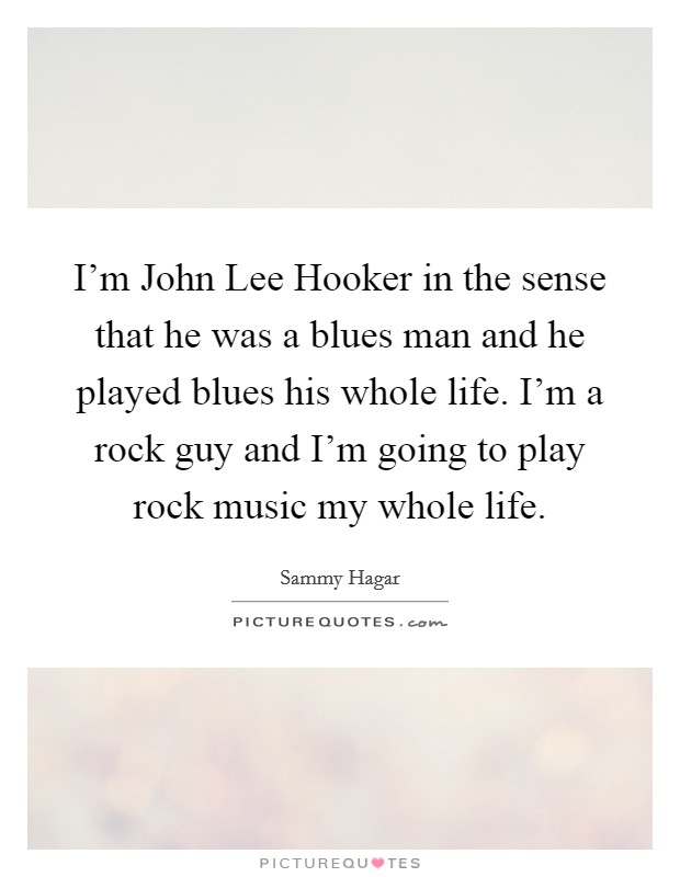 I'm John Lee Hooker in the sense that he was a blues man and he played blues his whole life. I'm a rock guy and I'm going to play rock music my whole life Picture Quote #1