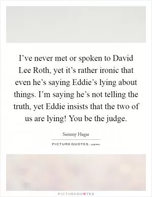 I’ve never met or spoken to David Lee Roth, yet it’s rather ironic that even he’s saying Eddie’s lying about things. I’m saying he’s not telling the truth, yet Eddie insists that the two of us are lying! You be the judge Picture Quote #1