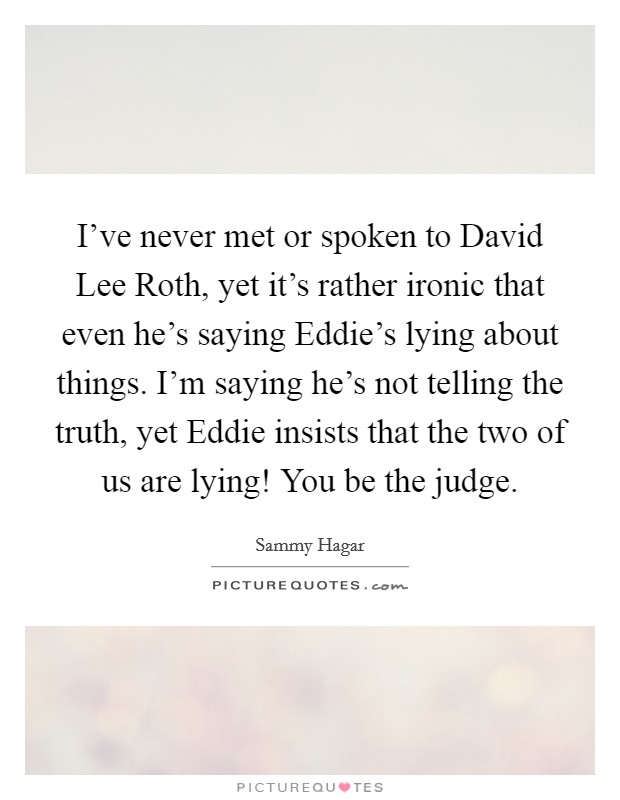 I've never met or spoken to David Lee Roth, yet it's rather ironic that even he's saying Eddie's lying about things. I'm saying he's not telling the truth, yet Eddie insists that the two of us are lying! You be the judge Picture Quote #1