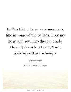 In Van Halen there were moments, like in some of the ballads, I put my heart and soul into those records. Those lyrics when I sang ‘em, I gave myself goosebumps Picture Quote #1