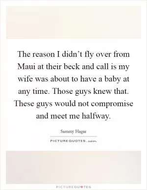 The reason I didn’t fly over from Maui at their beck and call is my wife was about to have a baby at any time. Those guys knew that. These guys would not compromise and meet me halfway Picture Quote #1