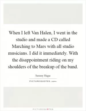 When I left Van Halen, I went in the studio and made a CD called Marching to Mars with all studio musicians. I did it immediately. With the disappointment riding on my shoulders of the breakup of the band Picture Quote #1