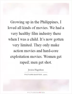 Growing up in the Philippines, I loved all kinds of movies. We had a very healthy film industry there when I was a child. It’s now gotten very limited. They only make action movies and hard-core exploitation movies. Women get raped; men get shot Picture Quote #1