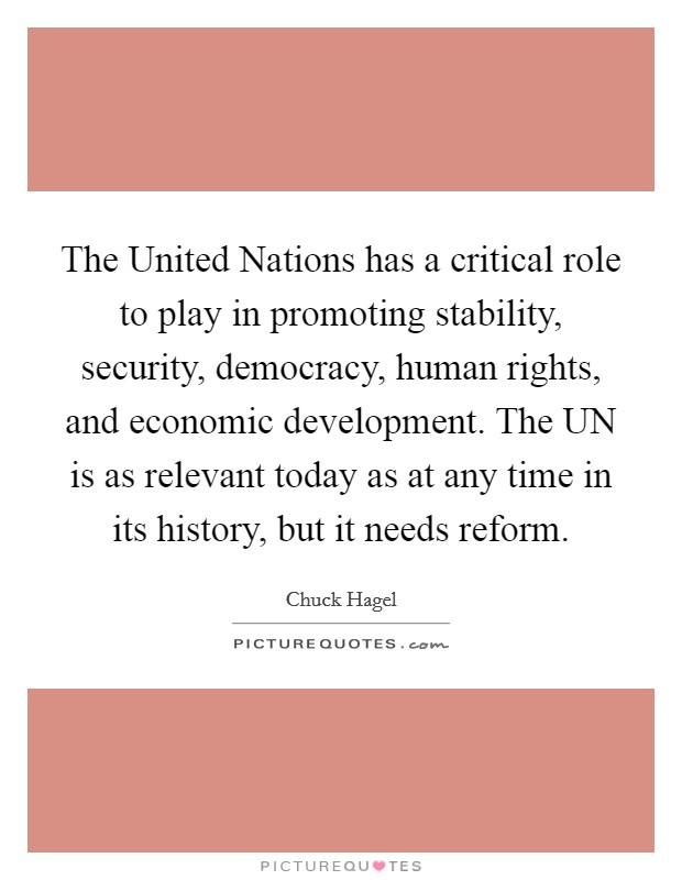 The United Nations has a critical role to play in promoting stability, security, democracy, human rights, and economic development. The UN is as relevant today as at any time in its history, but it needs reform Picture Quote #1