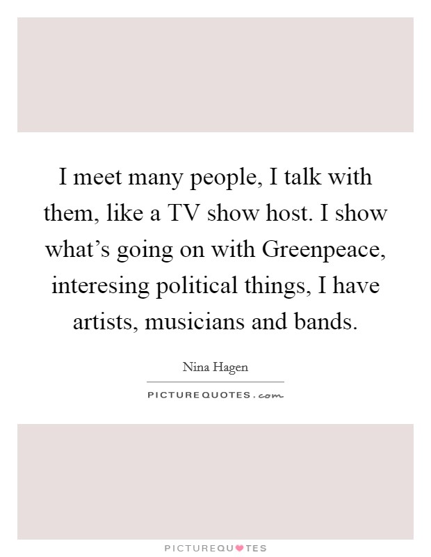 I meet many people, I talk with them, like a TV show host. I show what's going on with Greenpeace, interesing political things, I have artists, musicians and bands Picture Quote #1