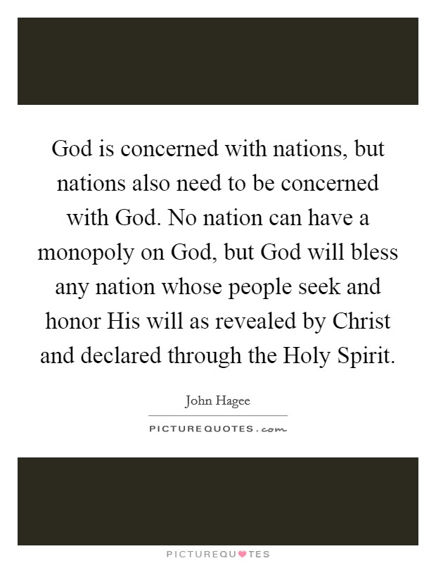 God is concerned with nations, but nations also need to be concerned with God. No nation can have a monopoly on God, but God will bless any nation whose people seek and honor His will as revealed by Christ and declared through the Holy Spirit Picture Quote #1