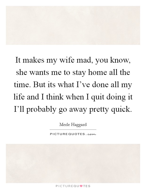 It makes my wife mad, you know, she wants me to stay home all the time. But its what I've done all my life and I think when I quit doing it I'll probably go away pretty quick Picture Quote #1