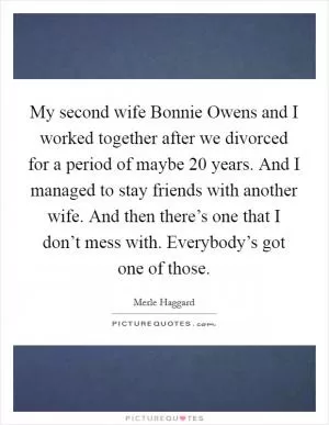 My second wife Bonnie Owens and I worked together after we divorced for a period of maybe 20 years. And I managed to stay friends with another wife. And then there’s one that I don’t mess with. Everybody’s got one of those Picture Quote #1