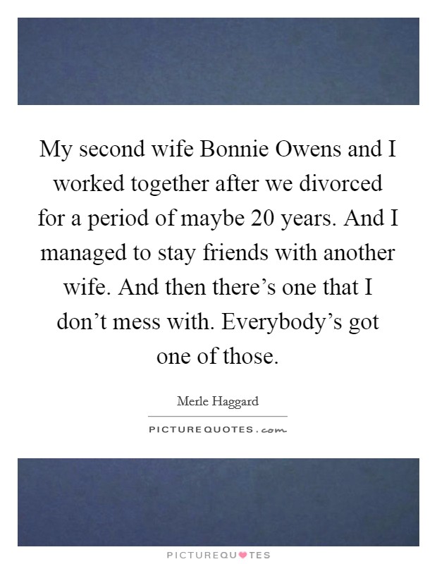 My second wife Bonnie Owens and I worked together after we divorced for a period of maybe 20 years. And I managed to stay friends with another wife. And then there's one that I don't mess with. Everybody's got one of those Picture Quote #1