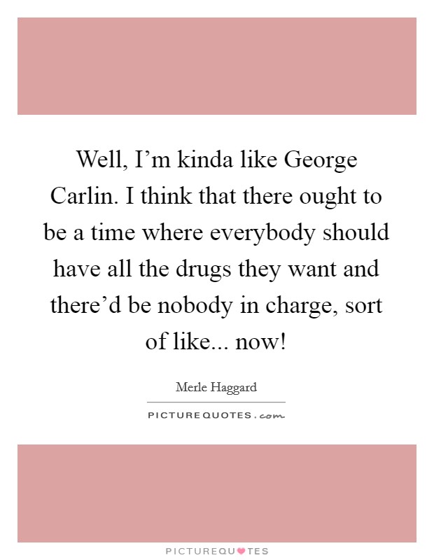 Well, I'm kinda like George Carlin. I think that there ought to be a time where everybody should have all the drugs they want and there'd be nobody in charge, sort of like... now! Picture Quote #1