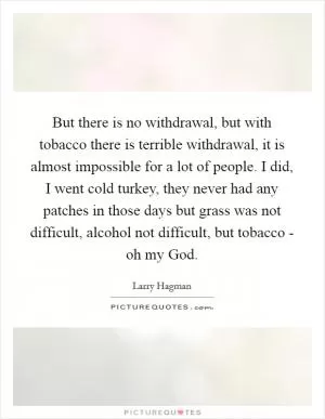 But there is no withdrawal, but with tobacco there is terrible withdrawal, it is almost impossible for a lot of people. I did, I went cold turkey, they never had any patches in those days but grass was not difficult, alcohol not difficult, but tobacco - oh my God Picture Quote #1