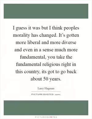 I guess it was but I think peoples morality has changed. It’s gotten more liberal and more diverse and even in a sense much more fundamental, you take the fundamental religious right in this country, its got to go back about 50 years Picture Quote #1